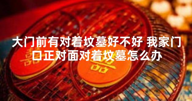 大门前有对着坟墓好不好 我家门口正对面对着坟墓怎么办